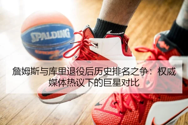 詹姆斯与库里退役后历史排名之争：权威媒体热议下的巨星对比