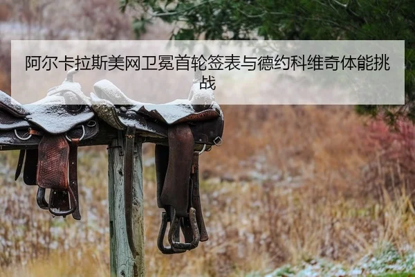 阿尔卡拉斯美网卫冕首轮签表与德约科维奇体能挑战