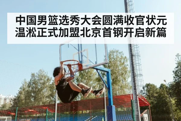 中国男篮选秀大会圆满收官状元温淞正式加盟北京首钢开启新篇